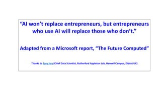 “AI won’t replace entrepreneurs, but entrepreneurs
who use AI will replace those who don’t.”
Adapted from a Microsoft report, “The Future Computed”
Thanks to Tony Hey (Chief Data Scientist, Rutherford Appleton Lab, Harwell Campus, Didcot UK)
 