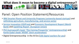 4/6/2022 23
What does it mean to become a digital entrepreneur?
Panel: Open Position Statement/Resources
• IBM Smarter Planet and University Programs (university-based startups) and
rethinking agriculture, manufacturing, and service sector
• Service Innovation (ISSIP.org) and Economic Development Report (World
Bank) and Upskilling Report (European Union)
• Phil Auerswauld’s book “The Coming Prosperity” (entrepreneurship) and
Kartik Gada’s book ”ATOM” (tech acceleration)
• Digital Entrepreneurship in the AI Era (100 digital workers for you)
 