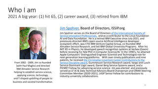 Jim Spohrer, Board of Directors, ISSIP.org
Jim Spohrer serves on the Board of Directors of the International Society of
Service Innovation Professionals, and as a contributor to the Linux Foundation
AI and Data Foundation. He is a retired IBM Executive since July 2021, and
previously directed IBM’s open-source Artificial Intelligence developer
ecosystem effort, was CTO IBM Venture Capital Group, co-founded IBM
Almaden Service Research, and led IBM Global University Programs. After his
MIT BS in Physics, he developed speech recognition systems at Verbex (Exxon)
before receiving his Yale PhD in Computer Science/AI. In the 1990’s, he attained
Apple Computers’ Distinguished Engineer Scientist and Technologist role for
next generation learning platforms. With over ninety publications and nine
patents, he received the Christopher Loverlock Career Contributions to the
Service Discipline award, Gummesson Service Research award, Vargo and Lusch
Service-Dominant Logic award, Daniel Berg Service Systems award, and a
PICMET Fellow for advancing service science. Jim was elected and previously
served as LF AI & Data Technical Advisory Board Chairperson and ONNX Steering
Committee Member (2020-2021), UIDP Senior Fellow for contributions to
industry-university collaborations.
34
From 2002 - 2009, Jim co-founded
(with Paul Maglio) and directed
IBM Almaden Service Research
helping to establish service science,
applying science, technology,
and T-shaped upskilling of people to
business and societal transformation.
Who I am
2021 A big year: (1) hit 65, (2) career award, (3) retired from IBM
 