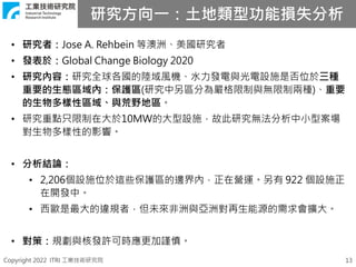 Copyright 2022 ITRI 工業技術研究院 13
• 研究者：Jose A. Rehbein 等澳洲、美國研究者
• 發表於：Global Change Biology 2020
• 研究內容：研究全球各國的陸域風機、水力發電與光電設施是否位於三種
重要的生態區域內：保護區(研究中另區分為嚴格限制與無限制兩種)、重要
的生物多樣性區域、與荒野地區。
• 研究重點只限制在大於10MW的大型設施，故此研究無法分析中小型案場
對生物多樣性的影響。
• 分析結論：
• 2,206個設施位於這些保護區的邊界內，正在營運。另有 922 個設施正
在開發中。
• 西歐是最大的違規者，但未來非洲與亞洲對再生能源的需求會擴大。
• 對策：規劃與核發許可時應更加謹慎。
研究方向一：土地類型功能損失分析
 