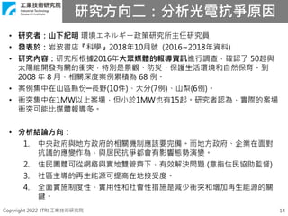 Copyright 2022 ITRI 工業技術研究院
研究方向二：分析光電抗爭原因
14
• 研究者：山下紀明 環境エネルギー政策研究所主任研究員
• 發表於：岩波書店『科學』2018年10月號 (2016~2018年資料)
• 研究內容：研究所根據2016年大眾媒體的報導資訊進行調查，確認了 50起與
太陽能開發有關的衝突，特別是景觀、防災、保護生活環境和自然保育。到
2008 年 8 月，相關深度案例累積為 68 例。
• 案例集中在山區縣份─長野(10件)、大分(7例)、山梨(6例)。
• 衝突集中在1MW以上案場，但小於1MW也有15起。研究者認為，實際的案場
衝突可能比媒體報導多。
• 分析結論方向：
1. 中央政府與地方政府的相關機制應該要完備。而地方政府、企業在面對
抗議的應變作為，與居民抗爭都會有影響態勢演變。
2. 住民團體可從網絡與實地雙管齊下，有效解決問題 (意指住民協助監督)
3. 社區主導的再生能源可提高在地接受度。
4. 全面實施制度性、實用性和社會性措施是減少衝突和增加再生能源的關
鍵。
 