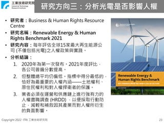 Copyright 2022 ITRI 工業技術研究院
研究方向三：分析光電是否影響人權
23
• 研究者：Business & Human Rights Resource
Centre
• 研究名稱：Renewable Energy & Human
Rights Benchmark 2021
• 研究內容：每年評估全球15家最大再生能源公
司 (不僅包括光電)之人權政策與實踐。
• 分析結論：
1. 2020年為第一次發布。2021年度評比，
各公司普遍分數提高。
2. 但整體總平均仍偏低。指標中得分最低的，
恰好為最重要的人權內涵——土地權利、
原住民權利和對人權捍衛者的保護。
3. 業者必須在運營和供應鏈上進行強有力的
人權盡職調查 (HRDD) ，以便採取行動防
止，減輕和補救因其產業而對人權所衍生
的負面影響。
 
