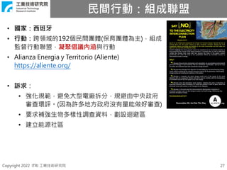 Copyright 2022 ITRI 工業技術研究院
民間行動：組成聯盟
27
• 國家：西班牙
• 行動：跨領域的192個民間團體(保育團體為主)，組成
監督行動聯盟，凝聚倡議內涵與行動
• Alianza Energia y Territorio (Aliente)
https://aliente.org/
• 訴求：
• 強化規範，避免大型電廠拆分，規避由中央政府
審查環評。(因為許多地方政府沒有量能做好審查)
• 要求補強生物多樣性調查資料，劃設迴避區
• 建立能源社區
 