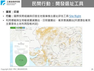 Copyright 2022 ITRI 工業技術研究院
民間行動：開發選址工具
28
• 國家：印度
• 行動：國際保育組織與印度在地智庫推出選址評估工具 Site Right
• 利用環敏與生物敏感圖資圖台、日照量圖台、衝突意識圖台(所謂潛在衝突
主要是依土地利用型態判定)
 