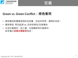 Copyright 2022 ITRI 工業技術研究院
定義
3
Green vs. Green Conflict：綠色衝突
• 學術圈或新聞會使用的老詞彙，但並非常用、通用的名詞。
• 通常意指 再生能源 vs. 生物多樣性/生態棲地
• 涉及社會面向，如人權、社區觀感等社會面向，
故本篇以地面光電衝突為名。
 