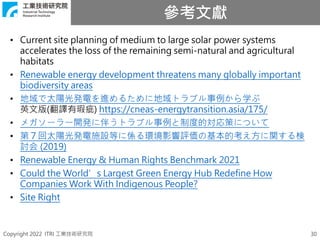 Copyright 2022 ITRI 工業技術研究院
參考文獻
30
• Current site planning of medium to large solar power systems
accelerates the loss of the remaining semi-natural and agricultural
habitats
• Renewable energy development threatens many globally important
biodiversity areas
• 地域で太陽光発電を進めるために地域トラブル事例から学ぶ
英文版(翻譯有瑕疵) https://cneas-energytransition.asia/175/
• メガソーラー開発に伴うトラブル事例と制度的対応策について
• 第７回太陽光発電施設等に係る環境影響評価の基本的考え方に関する検
討会 (2019)
• Renewable Energy & Human Rights Benchmark 2021
• Could the World’s Largest Green Energy Hub Redefine How
Companies Work With Indigenous People?
• Site Right
 