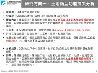Copyright 2022 ITRI 工業技術研究院
研究方向一：土地類型功能損失分析
8
• 研究者：日本國立環境研究所
• 發表於：Science of the Total Environment, July 2021
• 研究內容：繪製日本、韓國所有發電量在 0.5 兆瓦或以上的太陽能發電設施的
地圖，以明確太陽能發電設施改變土地的實際狀況，造成自然和半自然棲息的
損失。
• 在日本，8,725個光電案場，改變地貌面積為229.211 km2 (佔日本國土的0.079%)
• 許多在淺山地區，如次生林、人工林、草原、和農業用地。
• 在野生動物保護區、國家公園等已公認自然環境重要性處，仍確認設施1027處，
約35km2，其中68%為不滿10MW的設施。
• 分析結論：10MW以下中小型案場，對半自然/自然土地既有影響與潛在影響
頗鉅。
• 對策：建構選址模型，除依據天候、地形和社會條件(人口、地價、道路密度)
適合位置外，並預測未來將因為再生能源導入會造成的生態系服務損失區域。
已可證明，如果自然保護區域有明確的規範或措施，得以引導地方政府限制森
林、草原與農地的損失。
 
