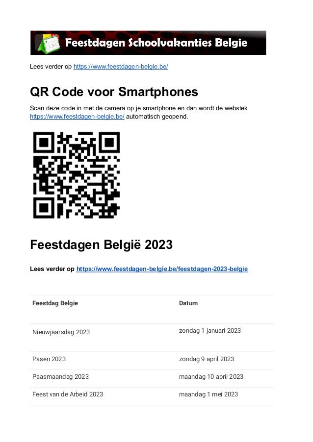 Lees verder op https://www.feestdagen-belgie.be/
QR Code voor Smartphones
Scan deze code in met de camera op je smartphone en dan wordt de webstek
https://www.feestdagen-belgie.be/ automatisch geopend.
Feestdagen België 2023
Lees verder op https://www.feestdagen-belgie.be/feestdagen-2023-belgie
Feestdag Belgie Datum
Nieuwjaarsdag 2023 zondag 1 januari 2023
Pasen 2023 zondag 9 april 2023
Paasmaandag 2023 maandag 10 april 2023
Feest van de Arbeid 2023 maandag 1 mei 2023
 