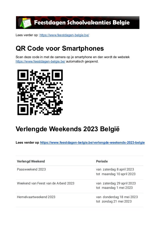 Lees verder op: https://www.feestdagen-belgie.be/
QR Code voor Smartphones
Scan deze code in met de camera op je smartphone en dan wordt de webstek
https://www.feestdagen-belgie.be/ automatisch geopend.
Verlengde Weekends 2023 België
Lees verder op https://www.feestdagen-belgie.be/verlengde-weekends-2023-belgie
Verlengd Weekend Periode
Paasweekend 2023 van zaterdag 8 april 2023
tot maandag 10 april 2023
Weekend van Feest van de Arbeid 2023 van zaterdag 29 april 2023
tot maandag 1 mei 2023
Hemelvaartweekend 2023 van donderdag 18 mei 2023
tot zondag 21 mei 2023
 