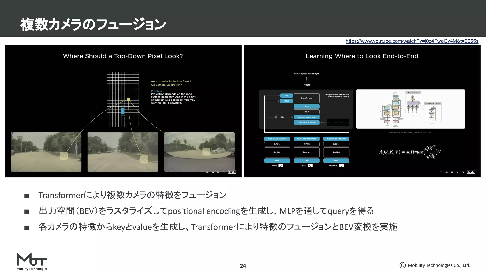 Mobility Technologies Co., Ltd.
■ Transformerにより複数カメラの特徴をフュージョン
■ 出力空間（BEV）をラスタライズしてpositional encodingを生成し、MLPを通してqueryを得る
■ 各カメラの特徴からkeyとvalueを生成し、Transformerにより特徴のフュージョンとBEV変換を実施
複数カメラのフュージョン
24
https://www.youtube.com/watch?v=j0z4FweCy4M&t=3555s
 