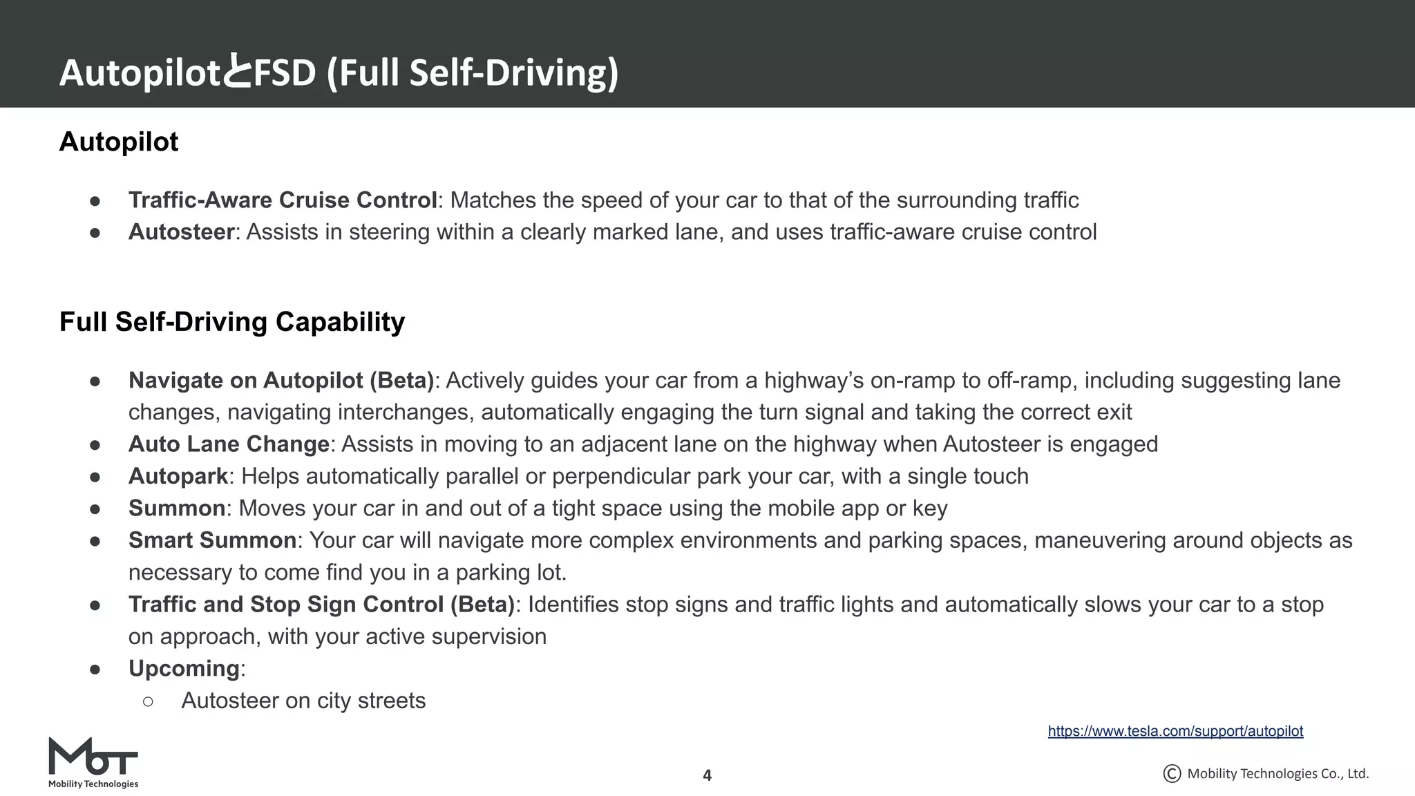 Mobility Technologies Co., Ltd.
Autopilot
● Traffic-Aware Cruise Control: Matches the speed of your car to that of the surrounding traffic
● Autosteer: Assists in steering within a clearly marked lane, and uses traffic-aware cruise control
Full Self-Driving Capability
● Navigate on Autopilot (Beta): Actively guides your car from a highway’s on-ramp to off-ramp, including suggesting lane
changes, navigating interchanges, automatically engaging the turn signal and taking the correct exit
● Auto Lane Change: Assists in moving to an adjacent lane on the highway when Autosteer is engaged
● Autopark: Helps automatically parallel or perpendicular park your car, with a single touch
● Summon: Moves your car in and out of a tight space using the mobile app or key
● Smart Summon: Your car will navigate more complex environments and parking spaces, maneuvering around objects as
necessary to come find you in a parking lot.
● Traffic and Stop Sign Control (Beta): Identifies stop signs and traffic lights and automatically slows your car to a stop
on approach, with your active supervision
● Upcoming:
○ Autosteer on city streets
AutopilotとFSD (Full Self-Driving)
4
https://www.tesla.com/support/autopilot
 