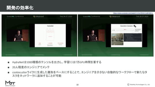 Mobility Technologies Co., Ltd.
■ HydraNetは1000種類のテンソルを出力し、学習には7万GPU時間を要する
■ 20人程度のエンジニアでメンテ
■ cookiecutterライクに生成した雛形をベースにすることで、エンジニアを介さない自動的なワークフローで新たなタ
スクをネットワークに追加することが可能
開発の効率化
22
https://www.youtube.com/watch?v=hx7BXih7zx8t=881s
 