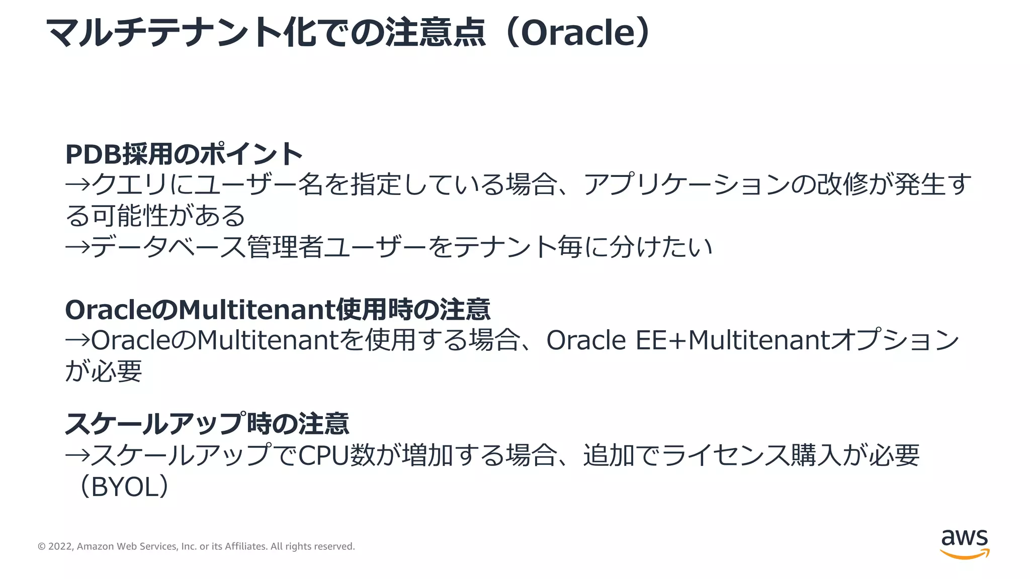 © 2022, Amazon Web Services, Inc. or its Affiliates. All rights reserved.
マルチテナント化での注意点（Oracle）
PDB採⽤のポイント
→クエリにユーザー名を指定している場合、アプリケーションの改修が発⽣す
る可能性がある
→データベース管理者ユーザーをテナント毎に分けたい
OracleのMultitenant使⽤時の注意
→OracleのMultitenantを使⽤する場合、Oracle EE+Multitenantオプション
が必要
スケールアップ時の注意
→スケールアップでCPU数が増加する場合、追加でライセンス購⼊が必要
（BYOL）
 