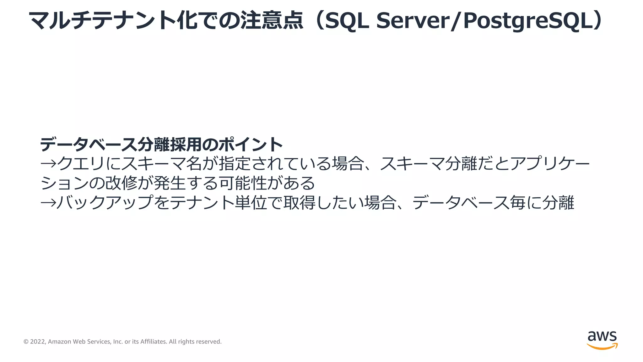 © 2022, Amazon Web Services, Inc. or its Affiliates. All rights reserved.
マルチテナント化での注意点（SQL Server/PostgreSQL）
データベース分離採⽤のポイント
→クエリにスキーマ名が指定されている場合、スキーマ分離だとアプリケー
ションの改修が発⽣する可能性がある
→バックアップをテナント単位で取得したい場合、データベース毎に分離
 