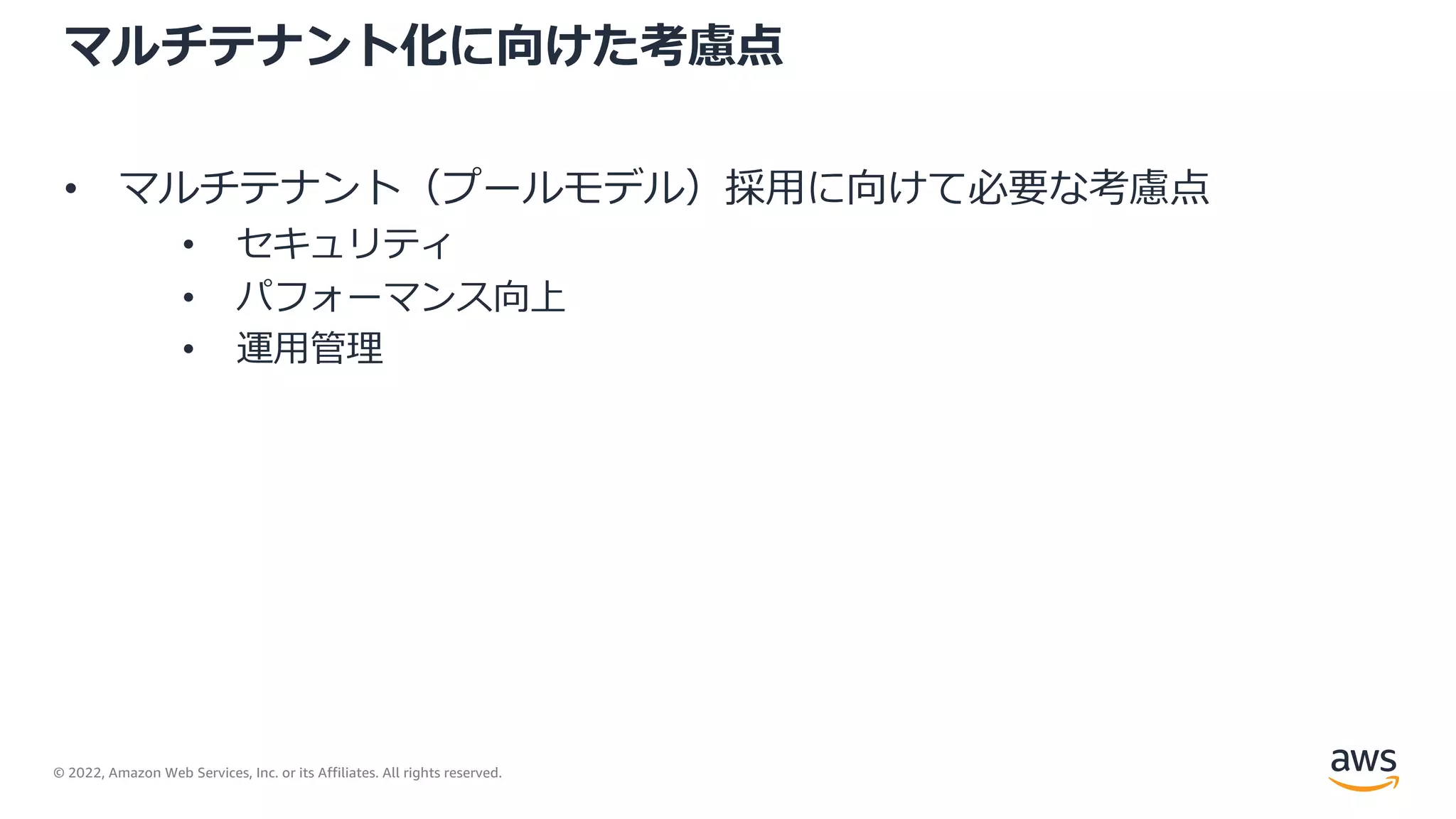© 2022, Amazon Web Services, Inc. or its Affiliates. All rights reserved.
マルチテナント化に向けた考慮点
• マルチテナント（プールモデル）採⽤に向けて必要な考慮点
• セキュリティ
• パフォーマンス向上
• 運⽤管理
 
