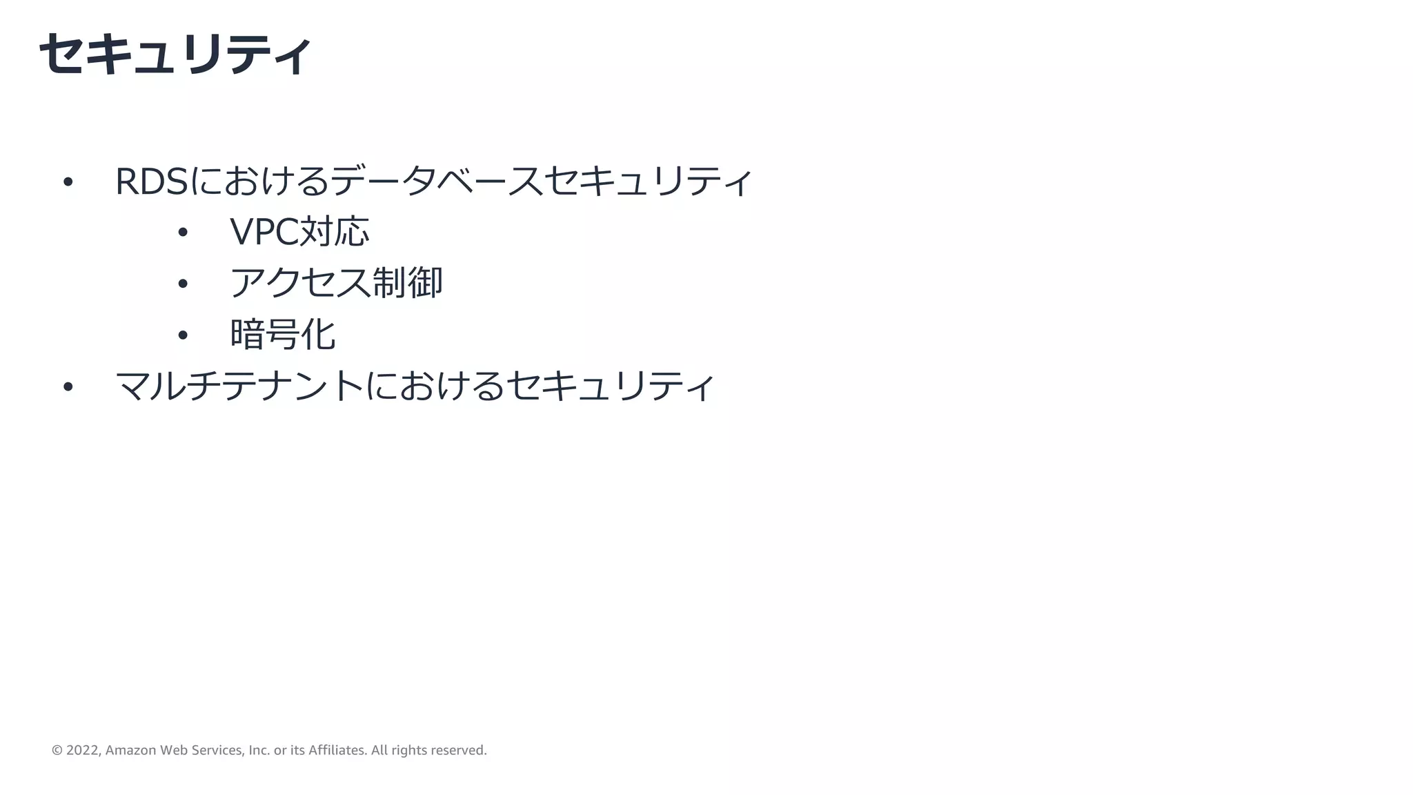 © 2022, Amazon Web Services, Inc. or its Affiliates. All rights reserved.
セキュリティ
• RDSにおけるデータベースセキュリティ
• VPC対応
• アクセス制御
• 暗号化
• マルチテナントにおけるセキュリティ
 