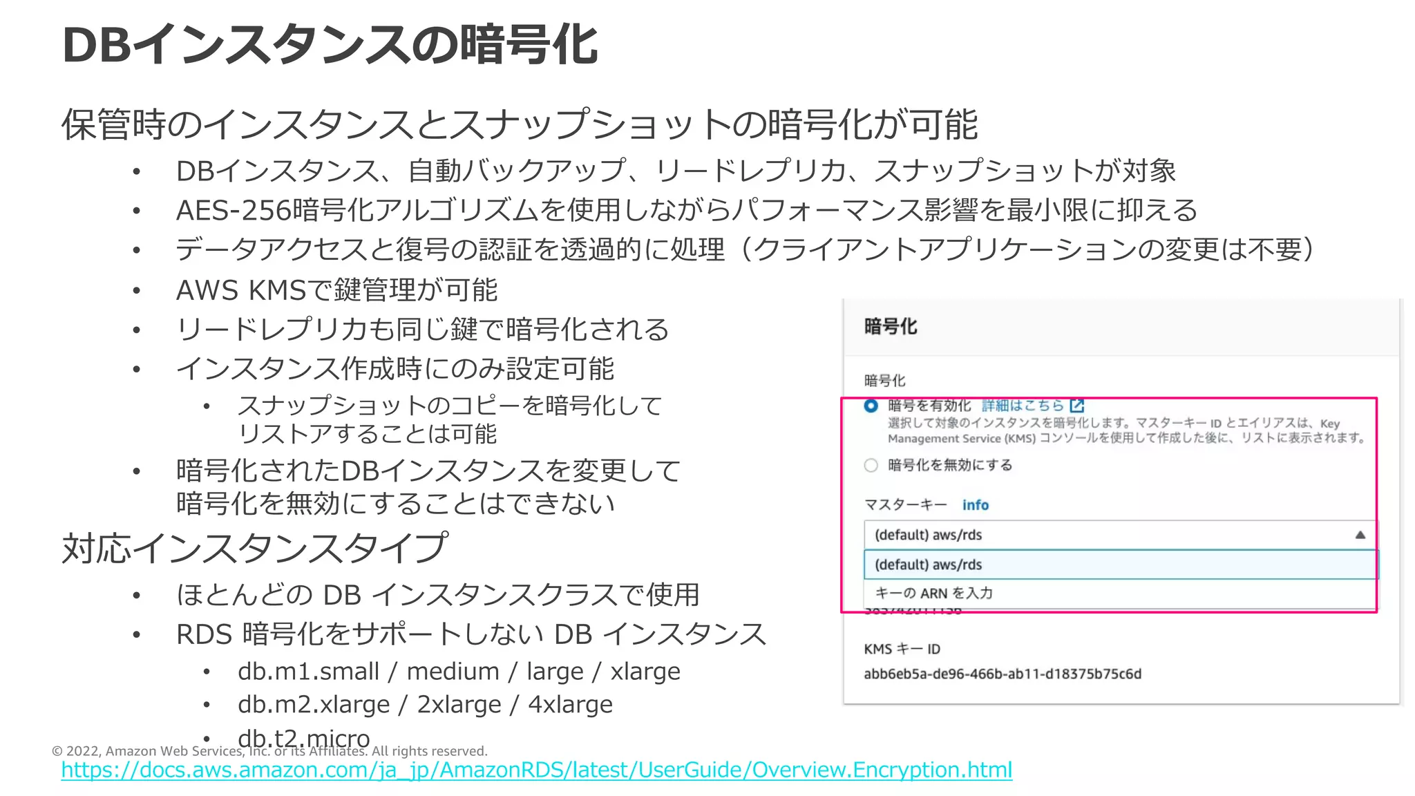 © 2022, Amazon Web Services, Inc. or its Affiliates. All rights reserved.
DBインスタンスの暗号化
保管時のインスタンスとスナップショットの暗号化が可能
• DBインスタンス、⾃動バックアップ、リードレプリカ、スナップショットが対象
• AES-256暗号化アルゴリズムを使⽤しながらパフォーマンス影響を最⼩限に抑える
• データアクセスと復号の認証を透過的に処理（クライアントアプリケーションの変更は不要）
• AWS KMSで鍵管理が可能
• リードレプリカも同じ鍵で暗号化される
• インスタンス作成時にのみ設定可能
• スナップショットのコピーを暗号化して
リストアすることは可能
• 暗号化されたDBインスタンスを変更して
暗号化を無効にすることはできない
対応インスタンスタイプ
• ほとんどの DB インスタンスクラスで使⽤
• RDS 暗号化をサポートしない DB インスタンス
• db.m1.small / medium / large / xlarge
• db.m2.xlarge / 2xlarge / 4xlarge
• db.t2.micro
https://docs.aws.amazon.com/ja_jp/AmazonRDS/latest/UserGuide/Overview.Encryption.html
 