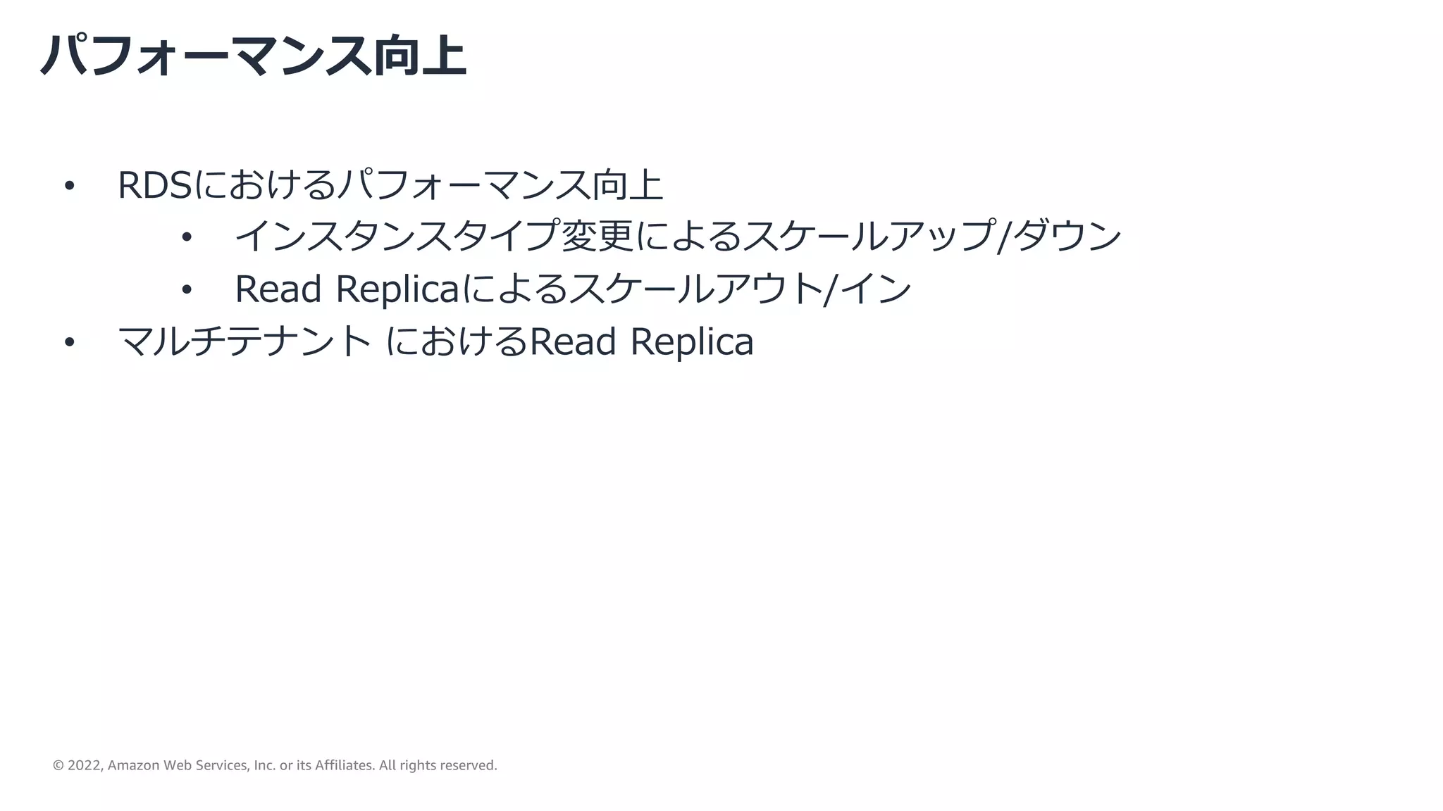 © 2022, Amazon Web Services, Inc. or its Affiliates. All rights reserved.
パフォーマンス向上
• RDSにおけるパフォーマンス向上
• インスタンスタイプ変更によるスケールアップ/ダウン
• Read Replicaによるスケールアウト/イン
• マルチテナント におけるRead Replica
 