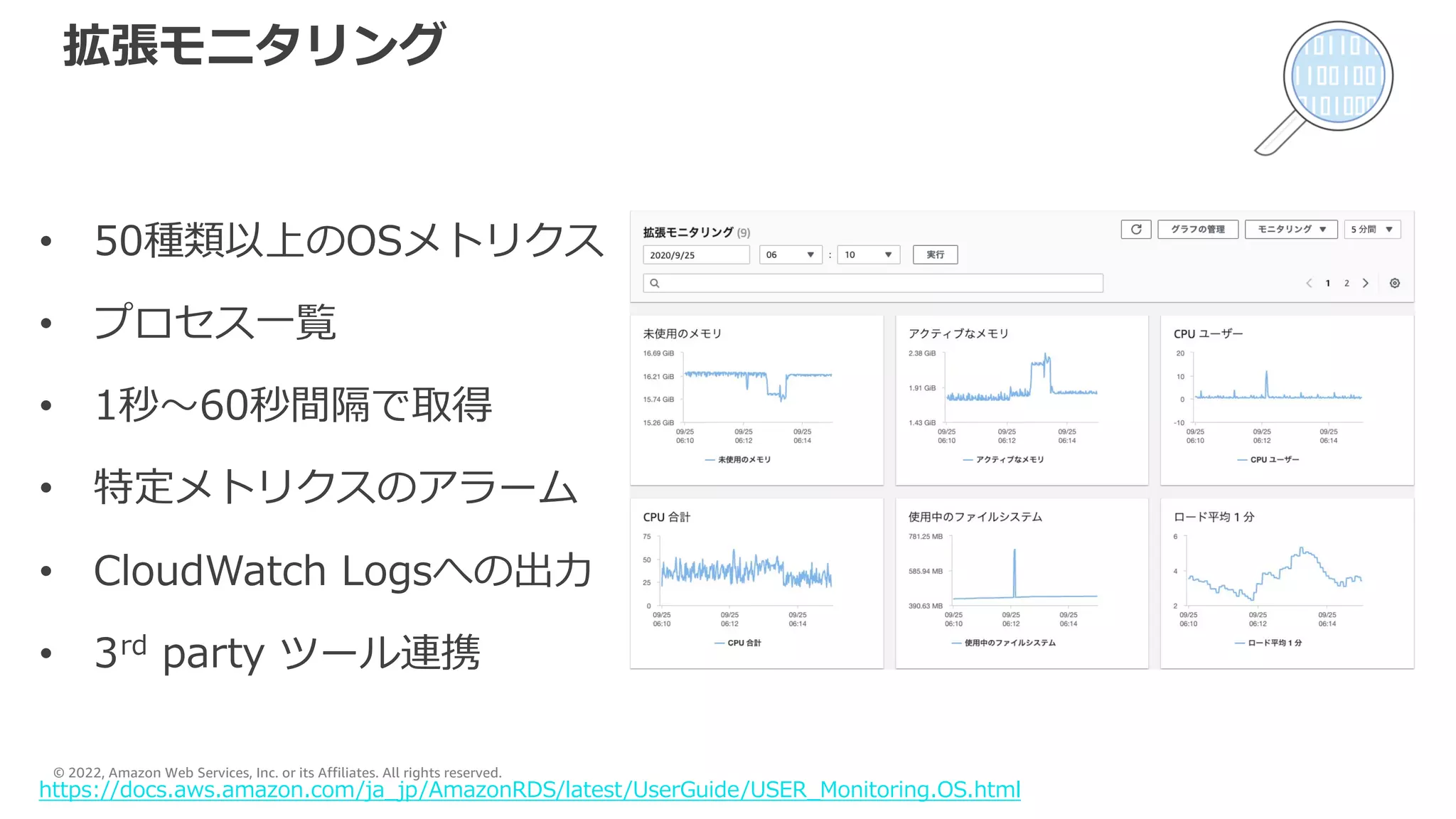 © 2022, Amazon Web Services, Inc. or its Affiliates. All rights reserved.
拡張モニタリング
• 50種類以上のOSメトリクス
• プロセス⼀覧
• 1秒〜60秒間隔で取得
• 特定メトリクスのアラーム
• CloudWatch Logsへの出⼒
• 3rd party ツール連携
https://docs.aws.amazon.com/ja_jp/AmazonRDS/latest/UserGuide/USER_Monitoring.OS.html
 