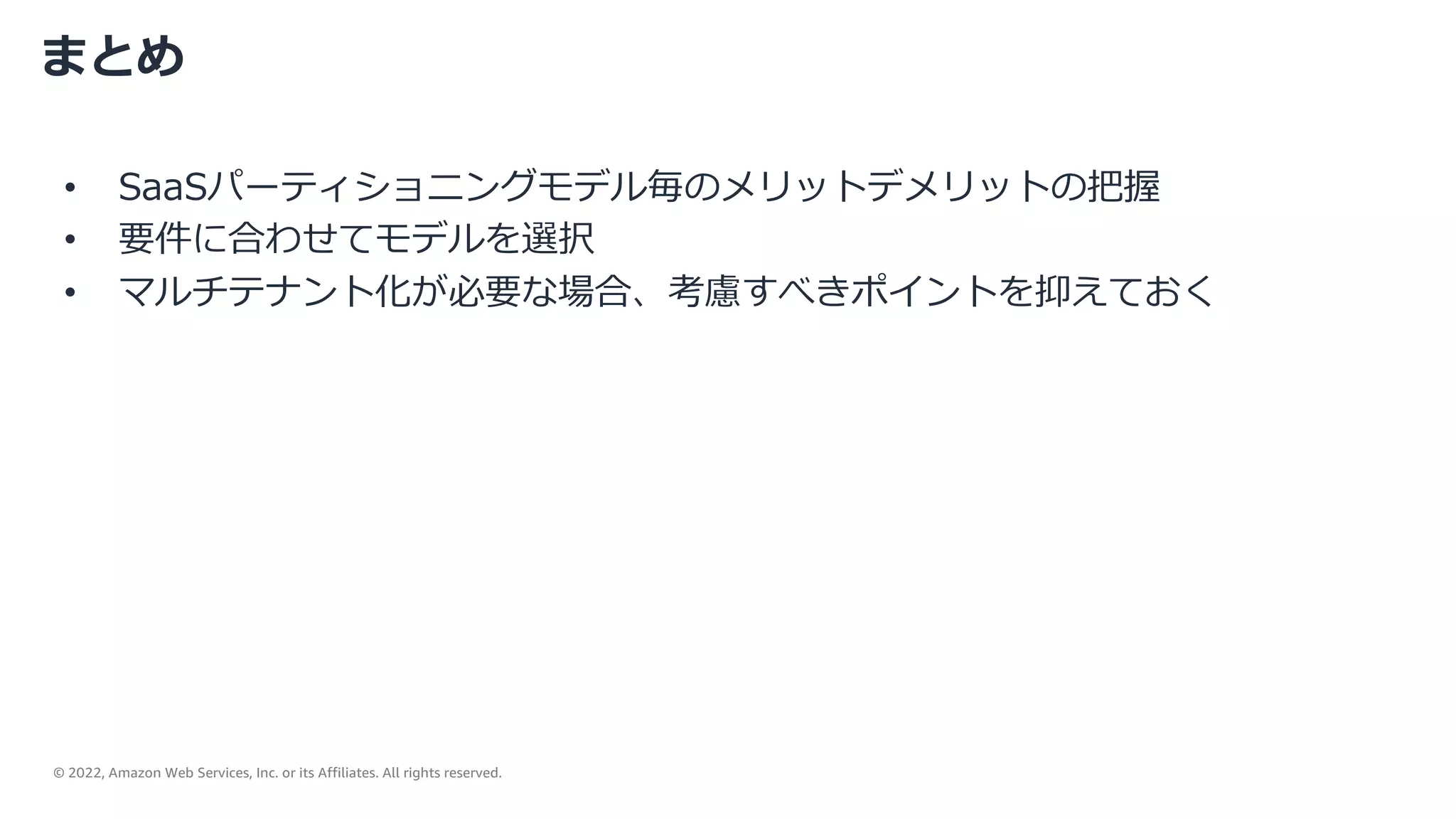 © 2022, Amazon Web Services, Inc. or its Affiliates. All rights reserved.
まとめ
• SaaSパーティショニングモデル毎のメリットデメリットの把握
• 要件に合わせてモデルを選択
• マルチテナント化が必要な場合、考慮すべきポイントを抑えておく
 