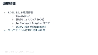 © 2022, Amazon Web Services, Inc. or its Affiliates. All rights reserved.
運⽤管理
• RDSにおける運⽤管理
• CloudWatch
• 拡張モニタリング（RDS）
• Performance Insights（RDS）
• Query Plan Management
• マルチテナントにおける運⽤管理
 
