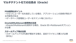 © 2022, Amazon Web Services, Inc. or its Affiliates. All rights reserved.
マルチテナント化での注意点（Oracle）
PDB採⽤のポイント
→クエリにユーザー名を指定している場合、アプリケーションの改修が発⽣す
る可能性がある
→データベース管理者ユーザーをテナント毎に分けたい
OracleのMultitenant使⽤時の注意
→OracleのMultitenantを使⽤する場合、Oracle EE+Multitenantオプション
が必要
スケールアップ時の注意
→スケールアップでCPU数が増加する場合、追加でライセンス購⼊が必要
（BYOL）
 