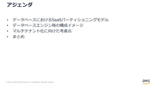 © 2022, Amazon Web Services, Inc. or its Affiliates. All rights reserved.
アジェンダ
• データベースにおけるSaaSパーティショニングモデル
• データベースエンジン毎の構成イメージ
• マルチテナント化に向けた考慮点
• まとめ
 