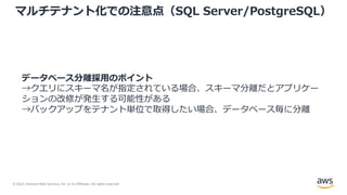 © 2022, Amazon Web Services, Inc. or its Affiliates. All rights reserved.
マルチテナント化での注意点（SQL Server/PostgreSQL）
データベース分離採⽤のポイント
→クエリにスキーマ名が指定されている場合、スキーマ分離だとアプリケー
ションの改修が発⽣する可能性がある
→バックアップをテナント単位で取得したい場合、データベース毎に分離
 