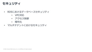 © 2022, Amazon Web Services, Inc. or its Affiliates. All rights reserved.
セキュリティ
• RDSにおけるデータベースセキュリティ
• VPC対応
• アクセス制御
• 暗号化
• マルチテナントにおけるセキュリティ
 
