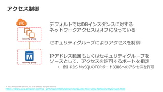 © 2022, Amazon Web Services, Inc. or its Affiliates. All rights reserved.
アクセス制御
デフォルトではDBインスタンスに対する
ネットワークアクセスはオフになっている
セキュリティグループによりアクセスを制御
IPアドレス範囲もしくはセキュリティグループを
ソースとして、アクセスを許可するポートを指定
• 例）RDS MySQLのTCPポート3306へのアクセスを許可
https://docs.aws.amazon.com/ja_jp/AmazonRDS/latest/UserGuide/Overview.RDSSecurityGroups.html
security group
security group
 