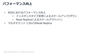 © 2022, Amazon Web Services, Inc. or its Affiliates. All rights reserved.
パフォーマンス向上
• RDSにおけるパフォーマンス向上
• インスタンスタイプ変更によるスケールアップ/ダウン
• Read Replicaによるスケールアウト/イン
• マルチテナント におけるRead Replica
 