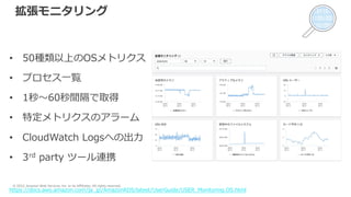 © 2022, Amazon Web Services, Inc. or its Affiliates. All rights reserved.
拡張モニタリング
• 50種類以上のOSメトリクス
• プロセス⼀覧
• 1秒〜60秒間隔で取得
• 特定メトリクスのアラーム
• CloudWatch Logsへの出⼒
• 3rd party ツール連携
https://docs.aws.amazon.com/ja_jp/AmazonRDS/latest/UserGuide/USER_Monitoring.OS.html
 