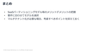 © 2022, Amazon Web Services, Inc. or its Affiliates. All rights reserved.
まとめ
• SaaSパーティショニングモデル毎のメリットデメリットの把握
• 要件に合わせてモデルを選択
• マルチテナント化が必要な場合、考慮すべきポイントを抑えておく
 