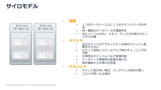 © 2022, Amazon Web Services, Inc. or its Affiliates. All rights reserved.
サイロモデル
• 概要
• １つのデータベース上に１つのテナントデータを作
成
• 同⼀構成のデータベースが複数存在
• OSリソースはCPU、メモリ、ディスクが他のテナン
トから分離
• メリット
• あるテナントのアクティビティが他のテナントに影
響を与えない
• テナント固有にスケールアップ等のチューニングが
可能
• 可⽤性をテナントレベルで管理可能
• データベース障害時の影響を極⼩化
• 既存構成からの移⾏が容易
• デメリット
• テナント数が多い場合、メンテナンス効率が悪い
• コストが⾼くなる傾向
テナント1
データベース
テナント2
データベース
 