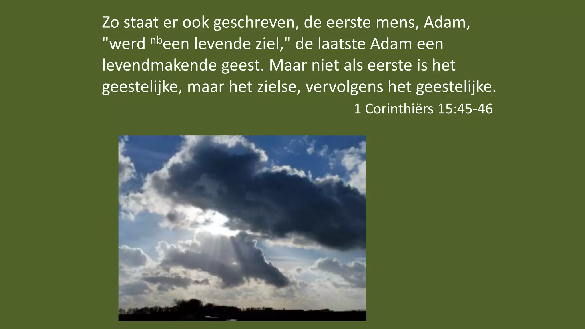 Zo staat er ook geschreven, de eerste mens, Adam,
"werd nbeen levende ziel," de laatste Adam een
levendmakende geest. Maar niet als eerste is het
geestelijke, maar het zielse, vervolgens het geestelijke.
1 Corinthiërs 15:45-46
 