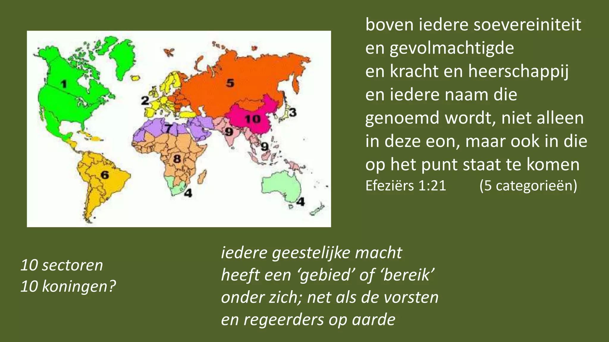 boven iedere soevereiniteit
en gevolmachtigde
en kracht en heerschappij
en iedere naam die
genoemd wordt, niet alleen
in deze eon, maar ook in die
op het punt staat te komen
Efeziërs 1:21 (5 categorieën)
iedere geestelijke macht
heeft een ‘gebied’ of ‘bereik’
onder zich; net als de vorsten
en regeerders op aarde
10 sectoren
10 koningen?
 
