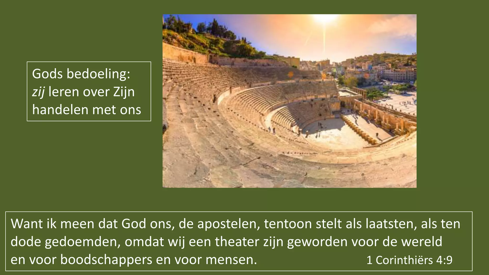 Gods bedoeling:
zij leren over Zijn
handelen met ons
Want ik meen dat God ons, de apostelen, tentoon stelt als laatsten, als ten
dode gedoemden, omdat wij een theater zijn geworden voor de wereld
en voor boodschappers en voor mensen. 1 Corinthiërs 4:9
 