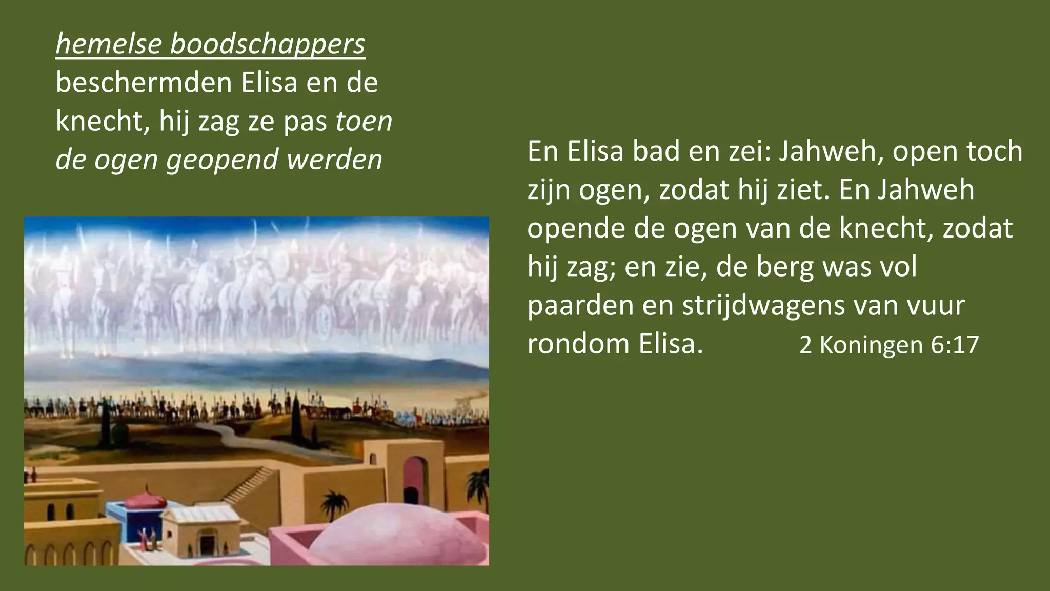 hemelse boodschappers
beschermden Elisa en de
knecht, hij zag ze pas toen
de ogen geopend werden En Elisa bad en zei: Jahweh, open toch
zijn ogen, zodat hij ziet. En Jahweh
opende de ogen van de knecht, zodat
hij zag; en zie, de berg was vol
paarden en strijdwagens van vuur
rondom Elisa. 2 Koningen 6:17
 