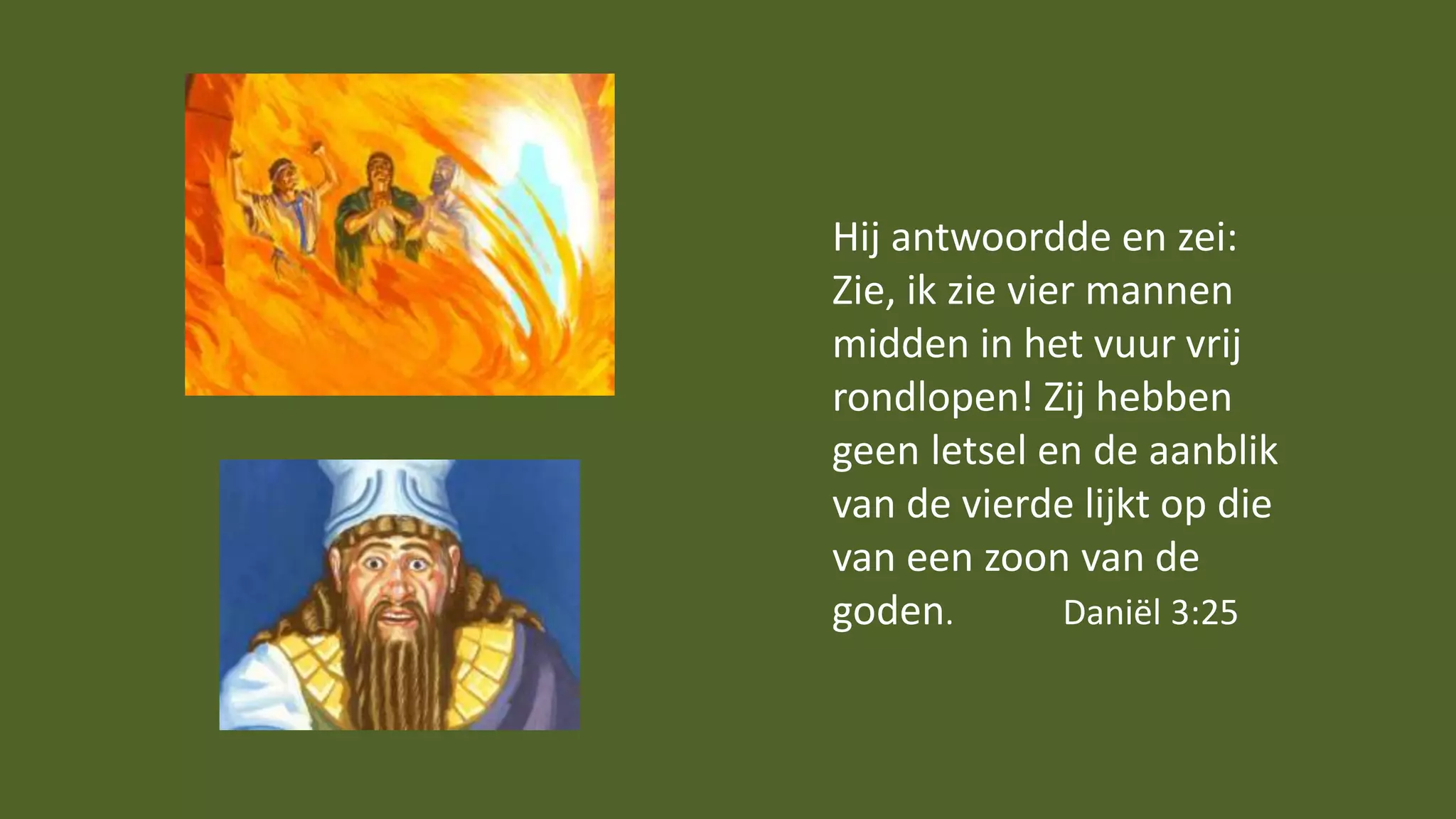 Hij antwoordde en zei:
Zie, ik zie vier mannen
midden in het vuur vrij
rondlopen! Zij hebben
geen letsel en de aanblik
van de vierde lijkt op die
van een zoon van de
goden. Daniël 3:25
 