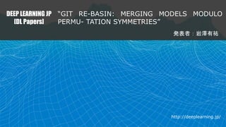 DEEP LEARNING JP
[DL Papers]
“GIT RE-BASIN: MERGING MODELS MODULO
PERMU- TATION SYMMETRIES”
発表者：岩澤有祐
http://deeplearning.jp/
 