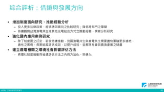 ©ITRI. 工業技術研究院著作
綜合評析：借鏡與發展方向
16
• 增加制度面向研究、推動經驗分析
– 投入更多法律政策、經濟誘因面向之比較研究；降低跨部門之障礙
– 持續觀察台灣漁電共生或其他光電結合方式之推動經驗，撰寫分析研究
• 強化國內應用案例研究
– 除了制度面之訂定，若欲持續推動，我國漁電共生與農電共生需要盡快累積更多適地、
適性之案例，長期追蹤評估成效，以提升成效、並解除社會與農漁產業之疑慮
• 建立農電相關之環境社會影響評估方法
– 將環社制度推動與後續評估方法之內容方法化、架構化
 