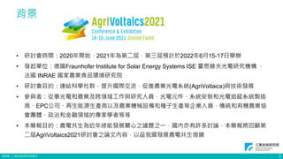 ©ITRI. 工業技術研究院著作
背景
• 研討會時間：2020年開始，2021年為第二屆，第三屆預計於2022年6月15-17日舉辦
• 發起單位：德國Fraunhofer Institute for Solar Energy Systems ISE 霍恩赫夫光電研究機構 、
法國 INRAE 國家農業食品環境研究院
• 研討會目的：連結科學社群、提升國際交流，促進農業光電系統(AgriVoltaics)與技術發展
• 參與者：從事光電和農業及跨領域工作與研究人員，光電元件、系統安裝和光電追蹤系統製造
商、EPC公司、再生能源生產商以及農業機械設備和種子生產等企業人員，傳統和有機農業協
會團體、政治和金融領域的專家學者等等
• 本簡報目的：農電共生為近年綠能發展關心之議題之一，國內亦有許多討論，本簡報將回顧第
二屆AgriVoltaics2021研討會之論文內容，以茲我國發展農電共生借鏡
3
 