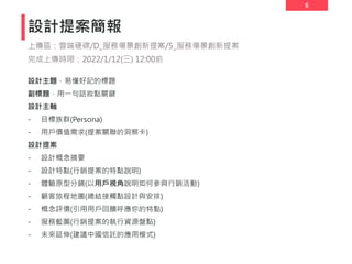 6
設計主題，易懂好記的標題
副標題，用一句話妝點關鍵
設計主軸
- 目標族群(Persona)
- 用戶價值需求(提案關聯的洞察卡)
設計提案
- 設計概念摘要
- 設計特點(行銷提案的特點說明)
- 體驗原型分鏡(以用戶視角說明如何參與行銷活動)
- 顧客旅程地圖(總結接觸點設計與安排)
- 概念評價(引用用戶回饋呼應你的特點)
- 服務藍圖(行銷提案的執行資源盤點)
- 未來延伸(建議中國信託的應用模式)
設計提案簡報
上傳區：雲端硬碟/D_服務場景創新提案/5_服務場景創新提案
完成上傳時限：2022/1/12(三) 12:00前
 