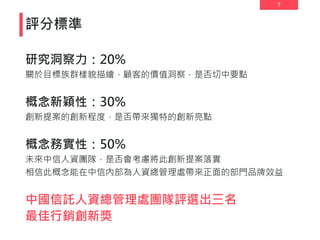 7
評分標準
研究洞察力：20%
關於目標族群樣貌描繪、顧客的價值洞察，是否切中要點
概念新穎性：30%
創新提案的創新程度，是否帶來獨特的創新亮點
概念務實性：50%
未來中信人資團隊，是否會考慮將此創新提案落實
相信此概念能在中信內部為人資總管理處帶來正面的部門品牌效益
中國信託人資總管理處團隊評選出三名
最佳行銷創新獎
 