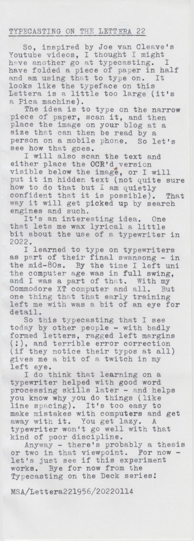 TYPECASTING ON THE LETTERA 22
MSA/Lettera221956/2O22O114
So, inspired by Joe van Cleave's
Youtube videos, I thought I might
have another go at typecasting. I
have folded a piece of paper in half
and am using that to type on. It
looks like the typeface on this
Lettera is a little too large (it's
a Pica machine).
The idea is to type on the narrow
piece of paper, scan it, and then
place the image on your blog at a
size that can then be read by a
person on a mobile phone. So let's
see how that goes.
I will also scan the text and
either place the OCR'diversion
visible below the image, or I will
put it in hidden text (not quite sure
how to do that but I am quietly
confident tha.t it is possible). That
way it will get picked up by search
engines and such.
It's an interesting idea. One
that lets me wax lyrical a little
bit about the use of a typewriter in
2022.
I learned to type on typewriters
as part of their final swansong - in
the mid-80s. By the time I left uni
the computer age. was in full swing,
and I was a part of that. With my
Commodore XT computer and all. But
one thing that that early training
left me with was a bit of an eye for
detail.
So this typecasting that I see
today by other people - with baldly
formed letters, ragged left margins
(1), and terrible error correction
(if they notice their typos at all)
gives me a bit of a twitch in my
left eye.
I do think that learning on a
typewriter helped with good word
processing skills later - and helps
you know why you do things (like
line spacing). It's too easy to
make mistakes with computers and get
away with it. You get lazy. A
typewriter won't go well with that
kind of poor discipline.
Anyway - there's probably a thesis
or two in that viewpoint. For now -
let's just see if this experiment
works. Bye for now from the
Typecasting on the Deck series J
 