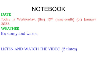 NOTEBOOK
DATE
Today is Wednesday, (the) 19th (nineteenth) (of) January
2022.
WEATHER
It's sunny and warm.
LISTEN AND WATCH THE VIDEO (2 times)
 