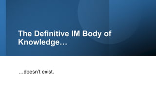 The Definitive IM Body of
Knowledge…
…doesn’t exist.
 