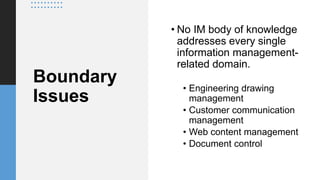 Boundary
Issues
• No IM body of knowledge
addresses every single
information management-
related domain.
• Engineering drawing
management
• Customer communication
management
• Web content management
• Document control
 
