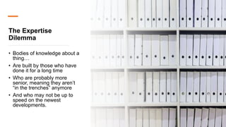 The Expertise
Dilemma
• Bodies of knowledge about a
thing…
• Are built by those who have
done it for a long time
• Who are probably more
senior, meaning they aren’t
“in the trenches” anymore
• And who may not be up to
speed on the newest
developments.
 