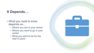 It Depends…
• What you need to know
depends on…
• Where you are in your career
• Where you want to go in your
career
• What you want to do for the
next X years
 